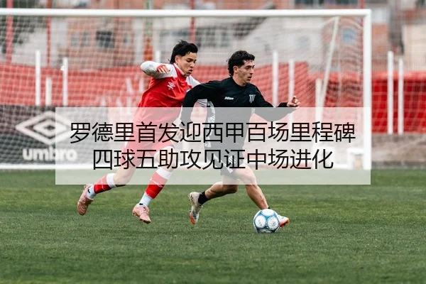 罗德里首发迎西甲百场里程碑 四球五助攻见证中场进化